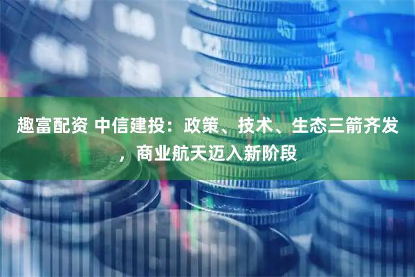 趣富配资 中信建投：政策、技术、生态三箭齐发，商业航天迈入新阶段