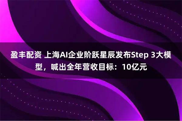 盈丰配资 上海AI企业阶跃星辰发布Step 3大模型，喊出全年营收目标：10亿元