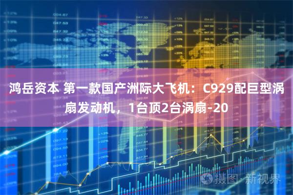 鸿岳资本 第一款国产洲际大飞机：C929配巨型涡扇发动机，1台顶2台涡扇-20