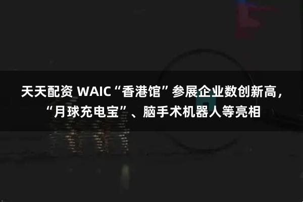 天天配资 WAIC“香港馆”参展企业数创新高，“月球充电宝”、脑手术机器人等亮相