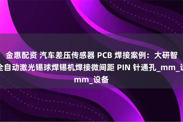 金惠配资 汽车差压传感器 PCB 焊接案例：大研智造全自动激光锡球焊锡机焊接微间距 PIN 针通孔_mm_设备