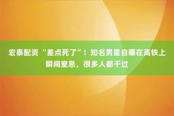 宏泰配资 “差点死了”！知名男星自曝在高铁上瞬间窒息，很多人都干过