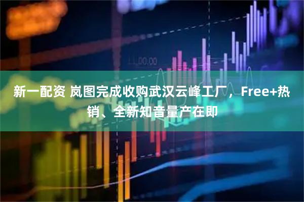 新一配资 岚图完成收购武汉云峰工厂，Free+热销、全新知音量产在即