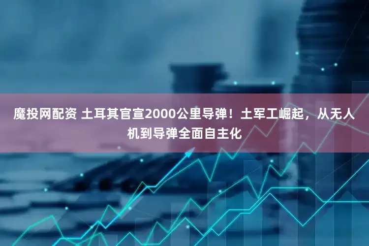 魔投网配资 土耳其官宣2000公里导弹！土军工崛起，从无人机到导弹全面自主化