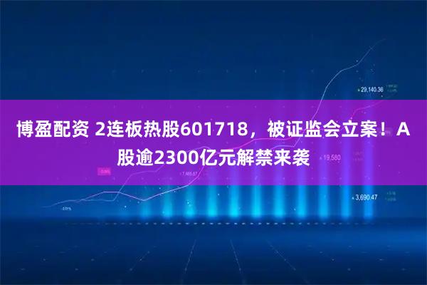 博盈配资 2连板热股601718，被证监会立案！A股逾2300亿元解禁来袭