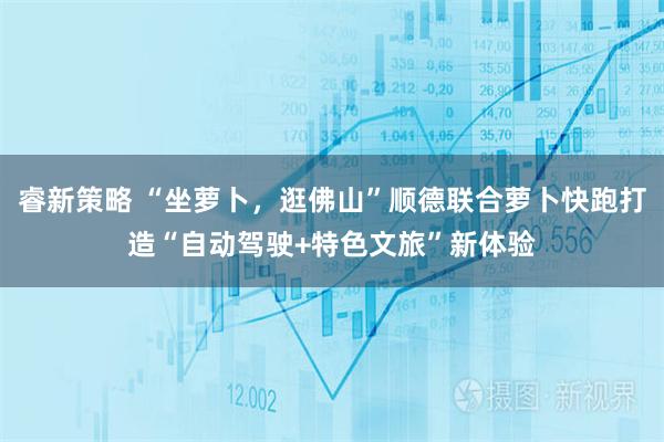 睿新策略 “坐萝卜，逛佛山”顺德联合萝卜快跑打造“自动驾驶+特色文旅”新体验