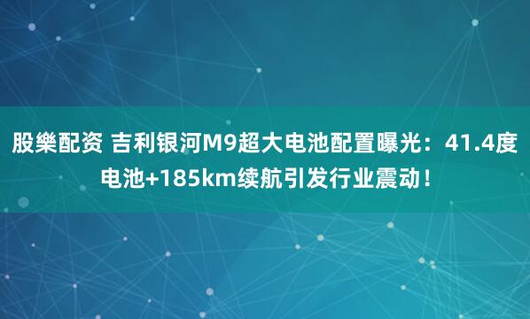 股樂配资 吉利银河M9超大电池配置曝光：41.4度电池+185km续航引发行业震动！