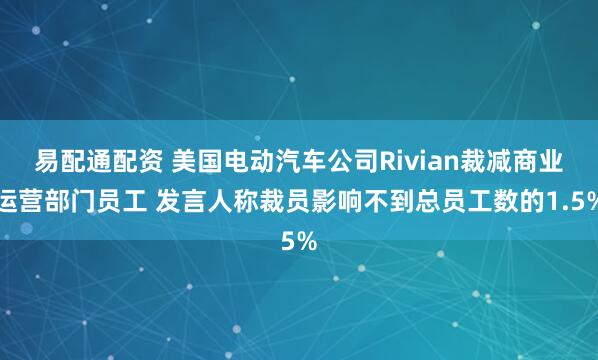 易配通配资 美国电动汽车公司Rivian裁减商业运营部门员工 发言人称裁员影响不到总员工数的1.5%
