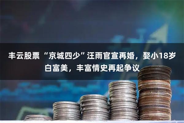 丰云股票 “京城四少”汪雨官宣再婚，娶小18岁白富美，丰富情史再起争议