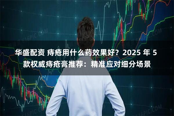 华盛配资 痔疮用什么药效果好?2025 年 5 款权威痔疮膏推荐:精准应对细分场景