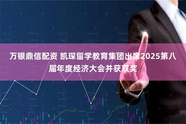 万银鼎信配资 凯琛留学教育集团出席2025第八届年度经济大会并获双奖