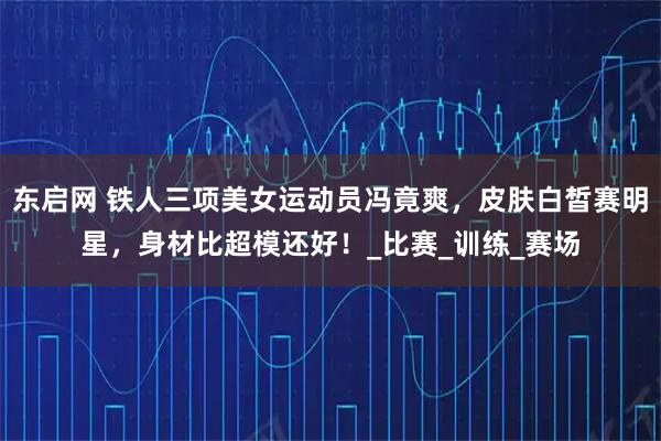 东启网 铁人三项美女运动员冯竟爽,皮肤白皙赛明星,身材比超模还好!_比赛_训练_赛场