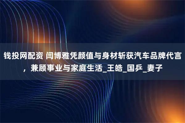 钱投网配资 闫博雅凭颜值与身材斩获汽车品牌代言，兼顾事业与家庭生活_王皓_国乒_妻子
