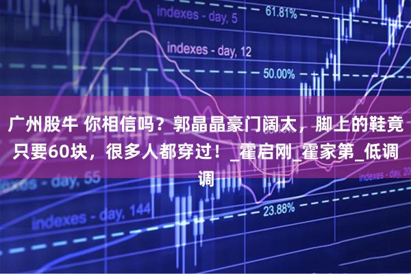 广州股牛 你相信吗?郭晶晶豪门阔太,脚上的鞋竟只要60块,很多人都穿过!_霍启刚_霍家第_低调