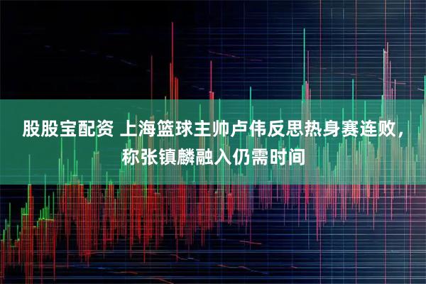 股股宝配资 上海篮球主帅卢伟反思热身赛连败,称张镇麟融入仍需时间