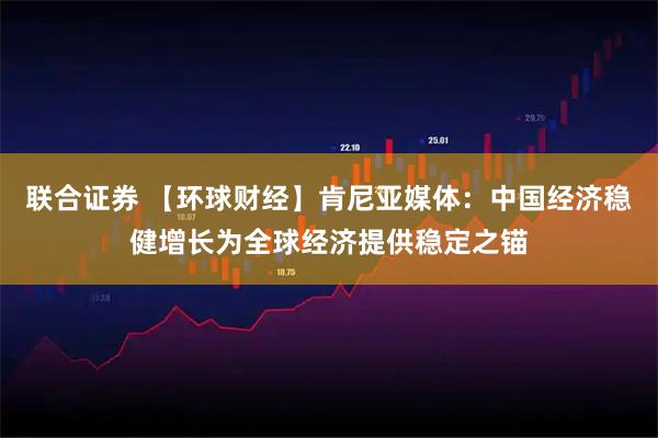 联合证券 【环球财经】肯尼亚媒体:中国经济稳健增长为全球经济提供稳定之锚