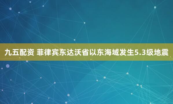 九五配资 菲律宾东达沃省以东海域发生5.3级地震
