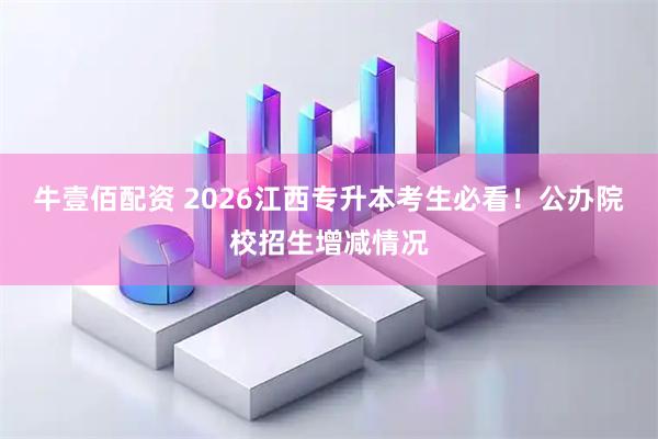 牛壹佰配资 2026江西专升本考生必看！公办院校招生增减情况
