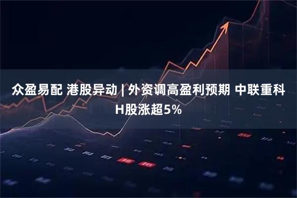 众盈易配 港股异动 | 外资调高盈利预期 中联重科H股涨超5%
