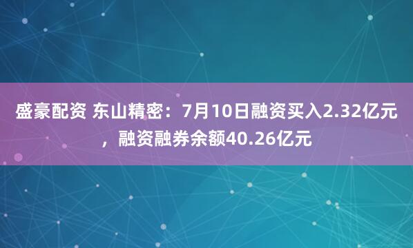 盛豪配资 东山精密：7月10日融资买入2.32亿元，融资融券余额40.26亿元