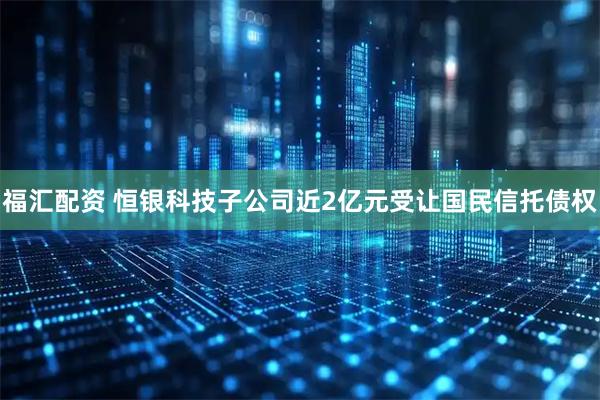 福汇配资 恒银科技子公司近2亿元受让国民信托债权