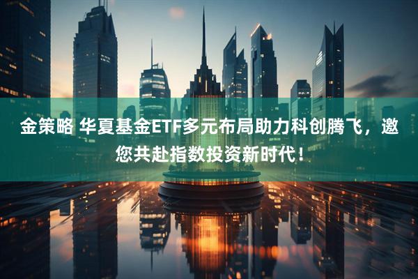金策略 华夏基金ETF多元布局助力科创腾飞,邀您共赴指数投资新时代!